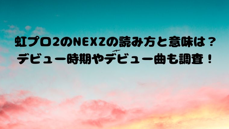 虹プロ2のNEXZの読み方と意味は？デビュー時期やデビュー曲も調査！