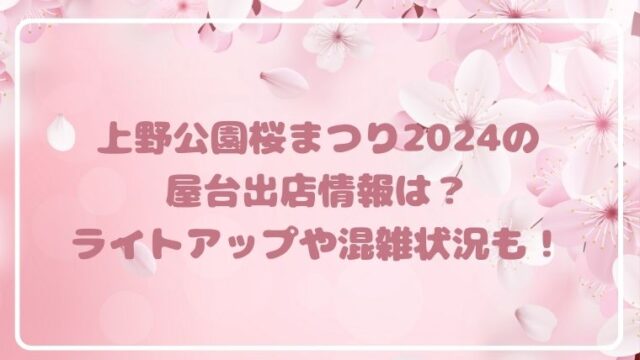 上野公園桜まつり2024の屋台出店情報は？ライトアップや混雑状況も！