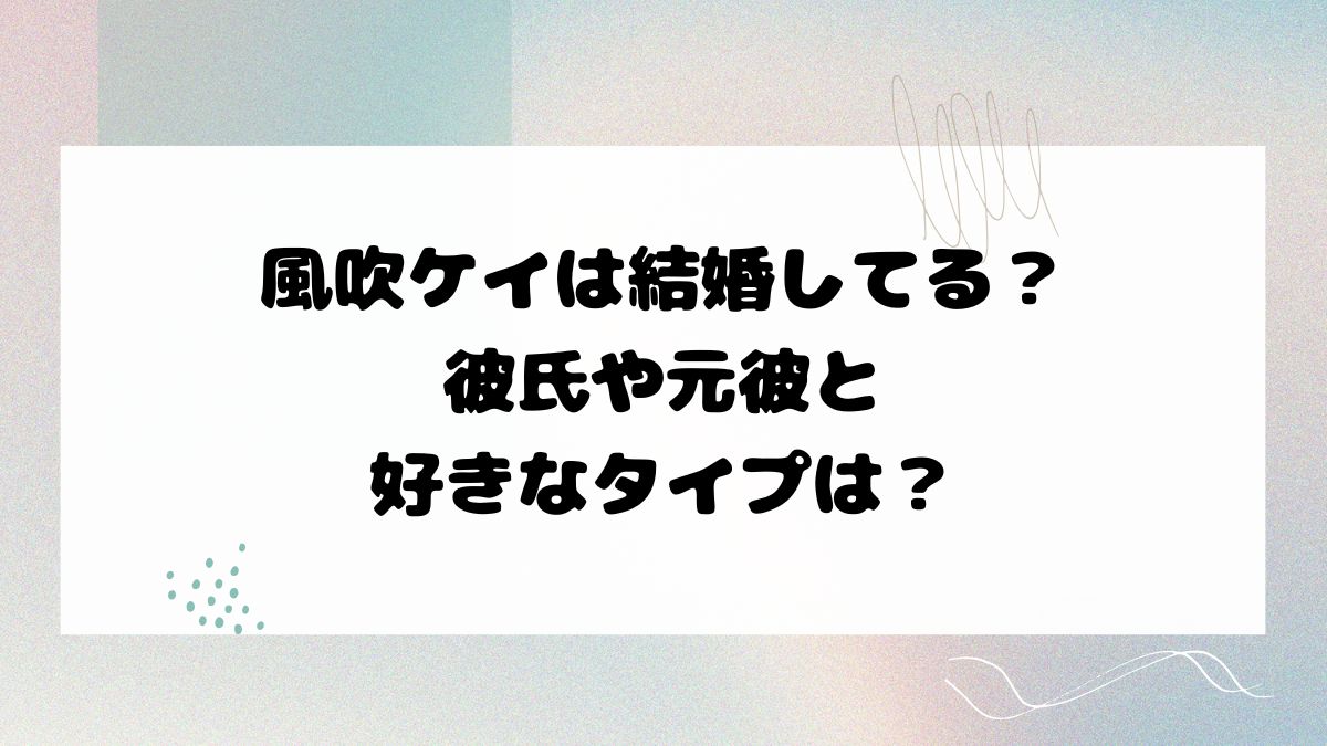 風吹ケイは結婚してる？彼氏や元彼と好きなタイプは？
