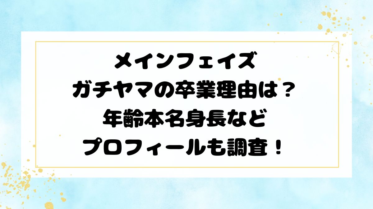 メインフェイズガチヤマの卒業理由は？年齢本名身長などプロフィールも調査！