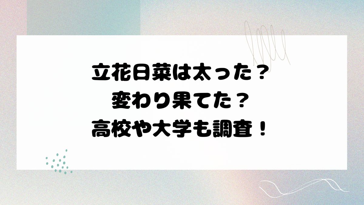 立花日菜は太った？変わり果てた？高校や大学も調査！