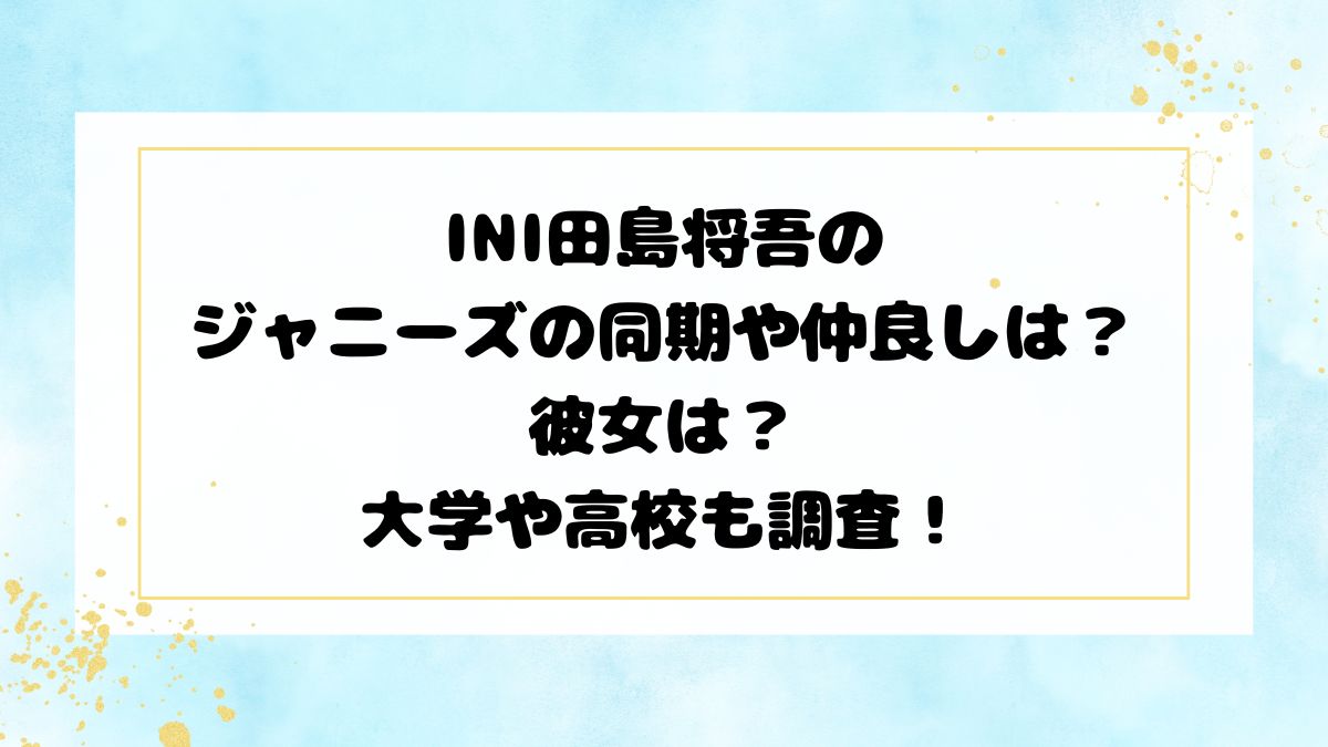 INI田島将吾のジャニーズの同期や仲良しは？彼女は？大学や高校も調査！