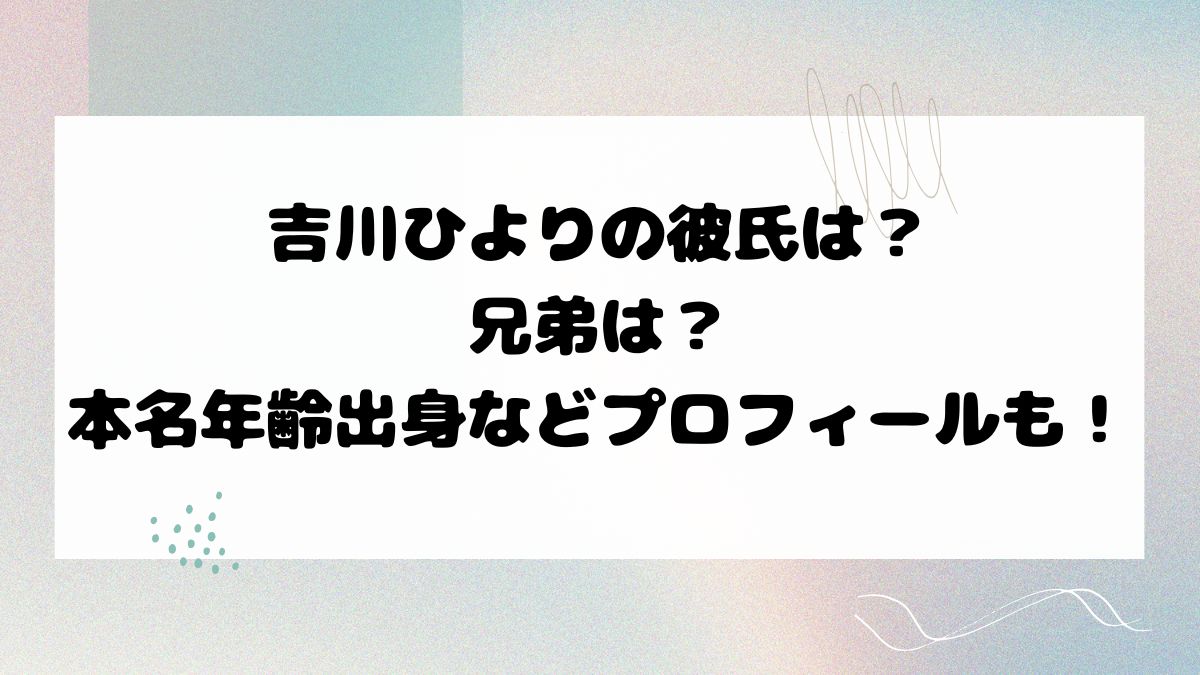 吉川ひよりの彼氏は？兄弟は？本名年齢出身などプロフィールも！